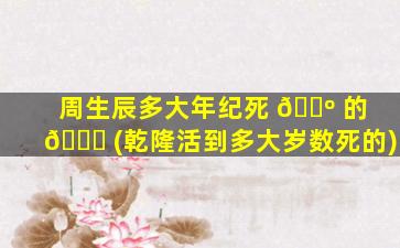 周生辰多大年纪死 🌺 的 🐝 (乾隆活到多大岁数死的)
